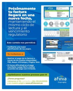 LA NUEVA FACTURA DE AFINIA LLEGARÁ EN UNA NUEVA FECHA. Afinia entregará las facturas en nueva fecha, manteniendo el mismo ciclo de lectura y el vencimiento regulatorio. El objetivo de la empresa de servicio públicos es facilitar una mejor planificación de los pagos. Por otra parte, hacen una invitación a realizar los pagos de la factura a través de los medios disponibles, PSE, Nequi, AfiniaApp y pagina Web. Por otra parte señalan que si tienen dificultades en el pago, debe inscribirse a pago fácil, o realizar acuerdos de pago con 0 intereses